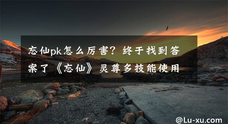 忘仙pk怎么厉害?终于找到答案了《忘仙》灵尊多技能使用玩法攻略