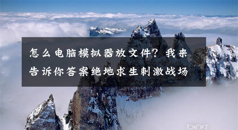 怎么电脑模拟器放文件?我来告诉你答案绝地求生刺激战场PC版模拟器下载地址 电脑版模拟器安装教程