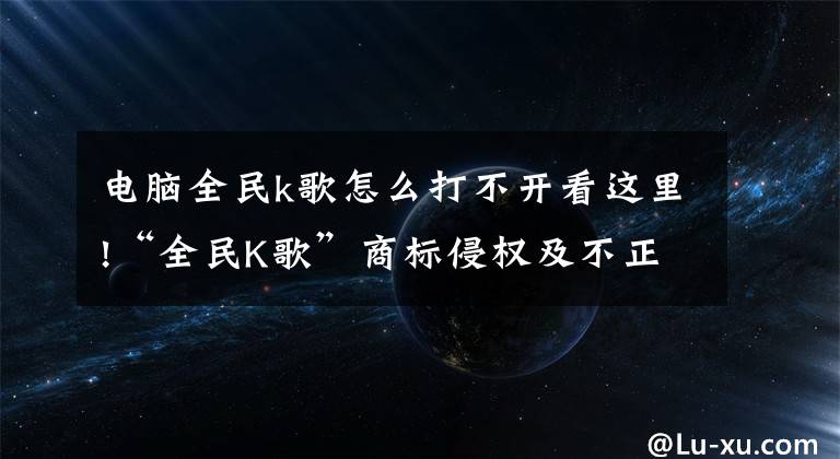 电脑全民k歌怎么打不开看这里!“全民K歌”商标侵权及不正当竞争纠纷案