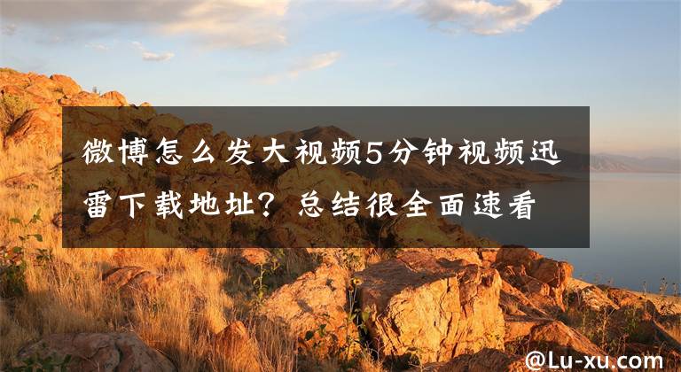 微博怎么发大视频5分钟视频迅雷下载地址?总结很全面速看!郑俊雅:如何将视频轻松发给数以万记的受众