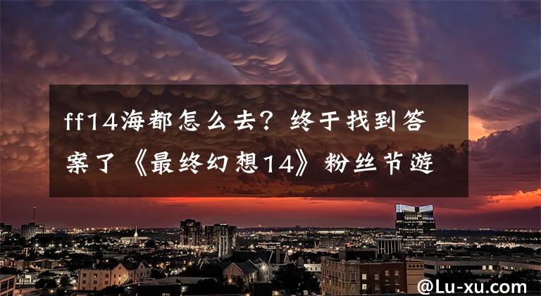 ff14海都怎么去？终于找到答案了《最终幻想14》粉丝节游记：台风挡不住的热情