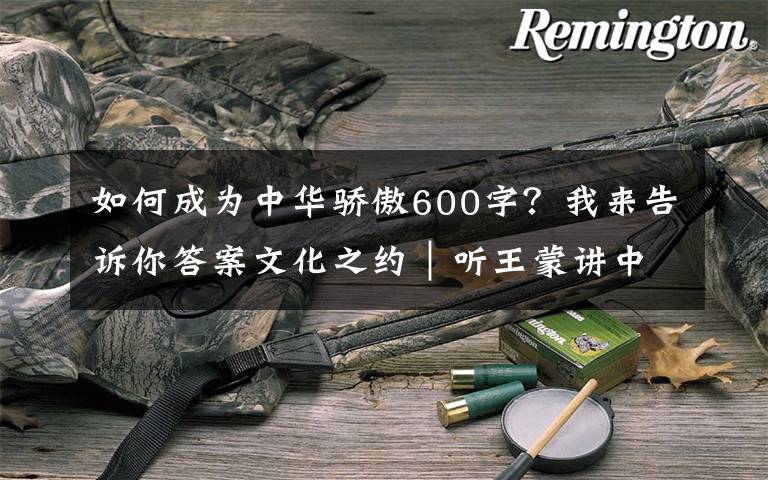 如何成为中华骄傲600字?我来告诉你答案文化之约|听王蒙讲中华文化的特色与生命力