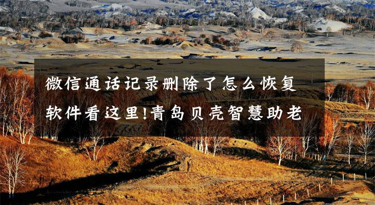 微信通话记录删除了怎么恢复软件看这里!青岛贝壳智慧助老—聊天记录删除了怎么恢复?