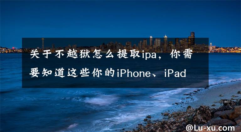 关于不越狱怎么提取ipa,你需要知道这些你的iPhone、iPad还越狱吗?