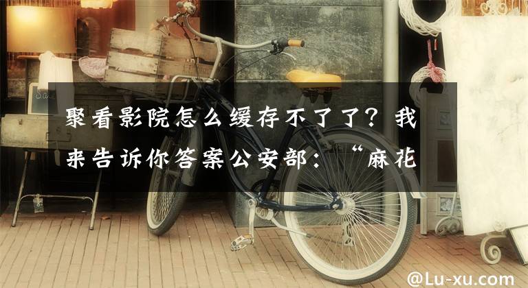 聚看影院怎么缓存不了了?我来告诉你答案公安部:“麻花影视”“电影天堂”等盗版APP、网站被打掉