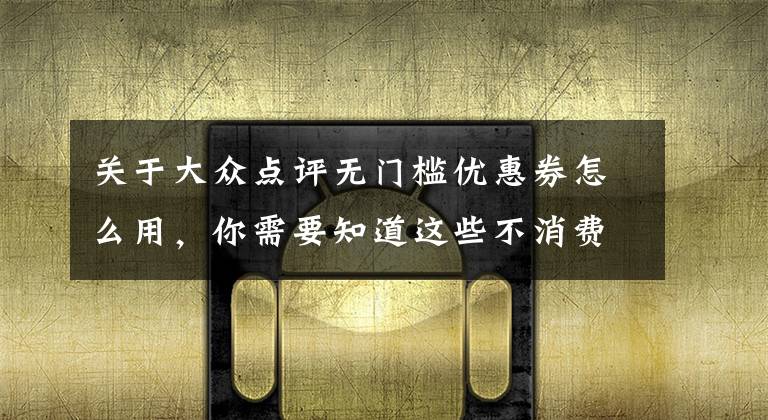 关于大众点评无门槛优惠券怎么用,你需要知道这些不消费就能点评?“大众”点评是真是假