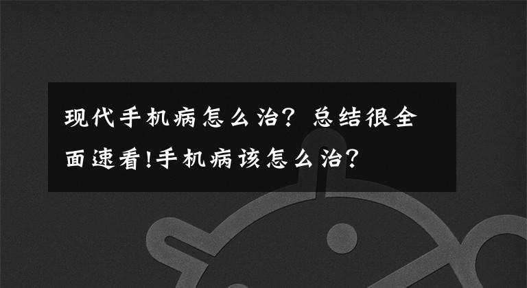现代手机病怎么治?总结很全面速看!手机病该怎么治?