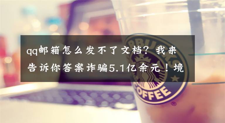 qq邮箱怎么发不了文档?我来告诉你答案诈骗5.1亿余元!境外诈骗团伙搭设理财陷阱,步步引你入“坑”