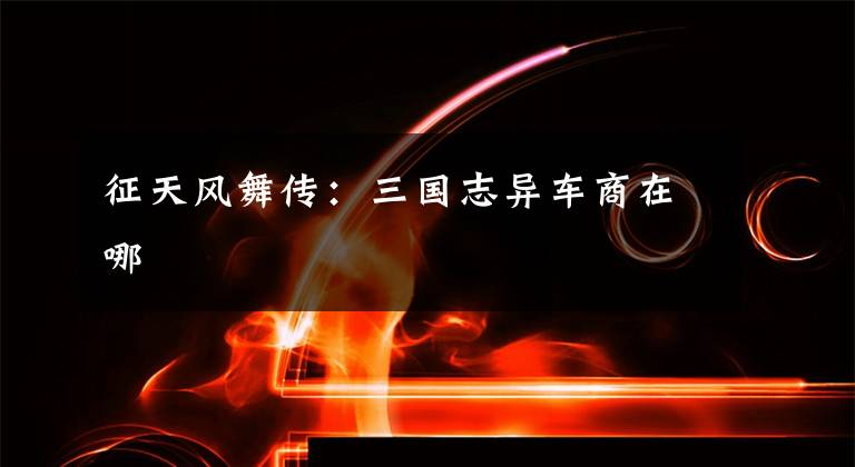 征天风舞传:三国志异车商在哪