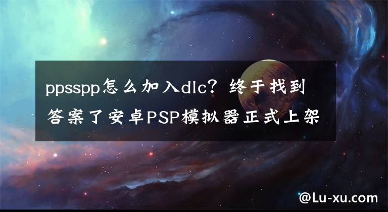 ppsspp怎么加入dlc?终于找到答案了安卓PSP模拟器正式上架:免费!