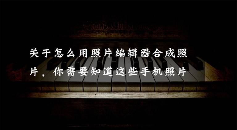 关于怎么用照片编辑器合成照片，你需要知道这些手机照片合成电子相册方法