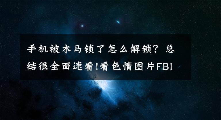 手机被木马锁了怎么解锁?总结很全面速看!看色情图片FBI通缉?“宅男终结者”木马锁死手机