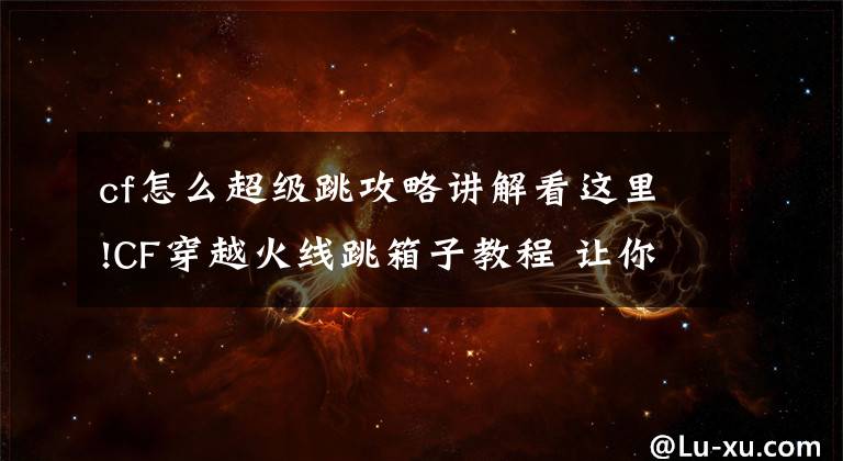 cf怎么超级跳攻略讲解看这里!CF穿越火线跳箱子教程 让你在运输船如履平地
