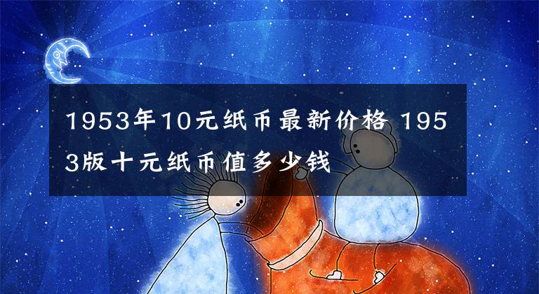 1953年10元纸币最新价格 1953版十元纸币值多少钱