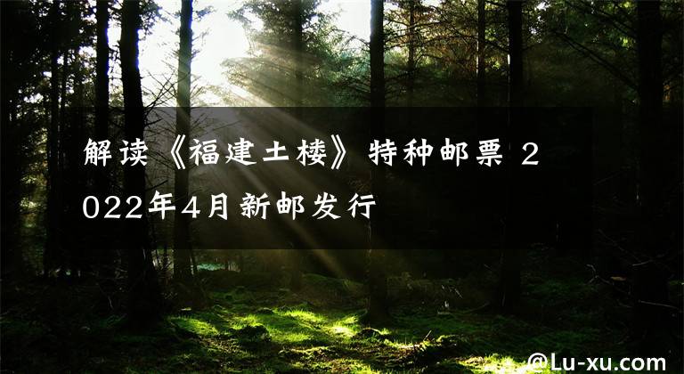 解读《福建土楼》特种邮票 2022年4月新邮发行