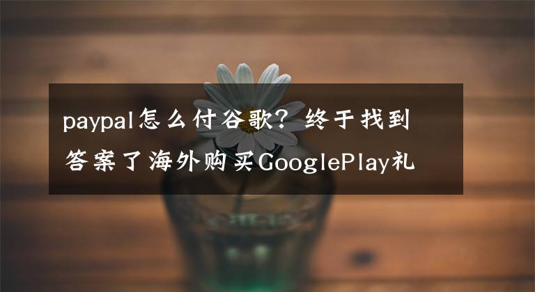 paypal怎么付谷歌?终于找到答案了海外购买GooglePlay礼物卡须知,Paypal支付