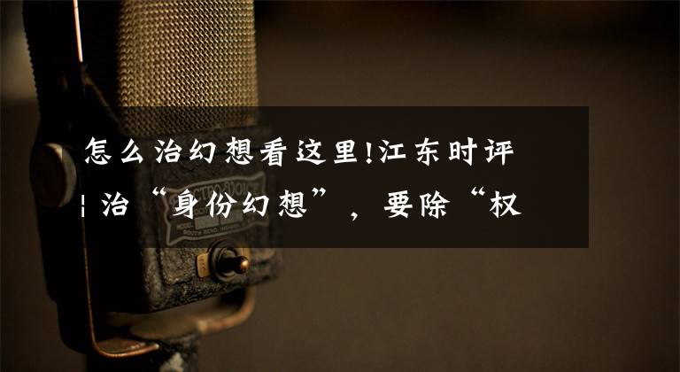 怎么治幻想看这里!江东时评 | 治“身份幻想”,要除“权力越界”的根
