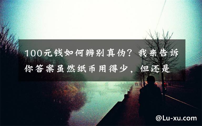 100元钱如何辨别真伪?我来告诉你答案虽然纸币用得少,但还是有假币,怎么正确分辨,看这几点就行了