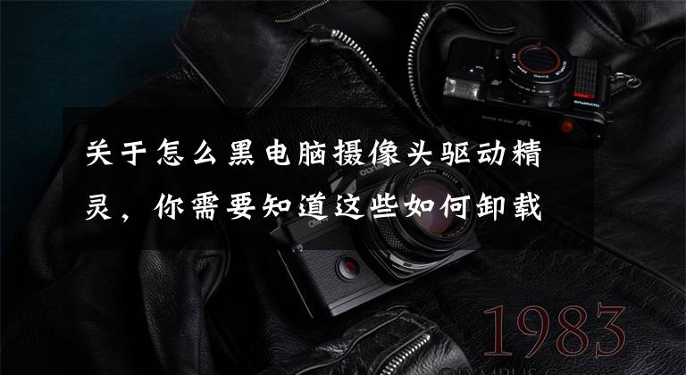 关于怎么黑电脑摄像头驱动精灵，你需要知道这些如何卸载驱动：你都知道吗?