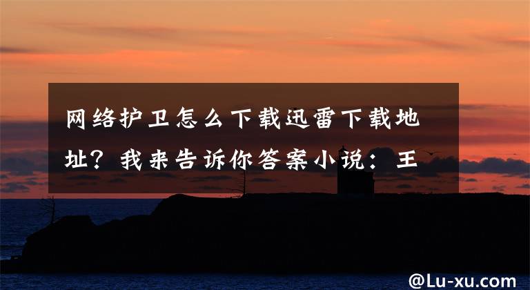 网络护卫怎么下载迅雷下载地址？我来告诉你答案小说：王爷在玄武大殿被打入天牢，住了一宿之后娶了只狐狸当王妃