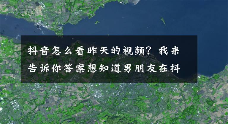 抖音怎么看昨天的视频？我来告诉你答案想知道男朋友在抖音上，看了些什么？这样查