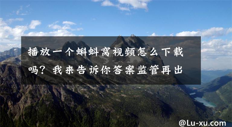播放一个蝌蚪窝视频怎么下载吗?我来告诉你答案监管再出手!这30家网络表演平台和50款网游被查