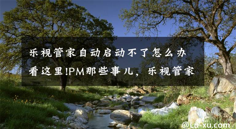 乐视管家自动启动不了怎么办看这里!PM那些事儿,乐视管家的现在与未来