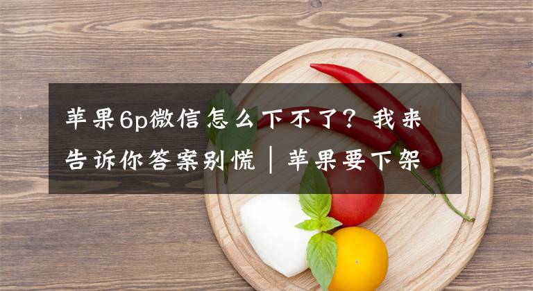 苹果6p微信怎么下不了?我来告诉你答案别慌|苹果要下架微信?官方回应来了