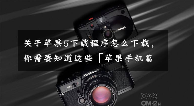 关于苹果5下载程序怎么下载，你需要知道这些「苹果手机篇」如何安全下载 APP 到手机（含注册苹果账号教程）