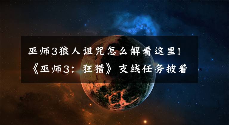 巫师3狼人诅咒怎么解看这里!《巫师3：狂猎》支线任务披着狼皮重点解析 披着狼皮任务怎么做