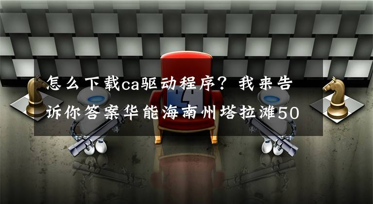 怎么下载ca驱动程序？我来告诉你答案华能海南州塔拉滩50MW平价光伏项目施工总承包招标公告