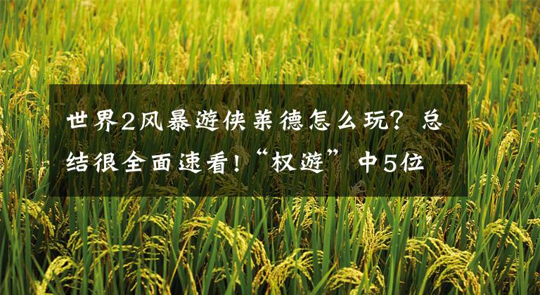 世界2风暴游侠莱德怎么玩？总结很全面速看!“权游”中5位惊艳的美女，你还看过她们其他的影视作品吗？