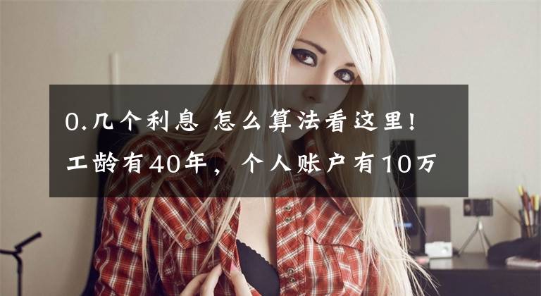 0.几个利息 怎么算法看这里!工龄有40年,个人账户有10万元,退休养老金能领到6000吗?这样算