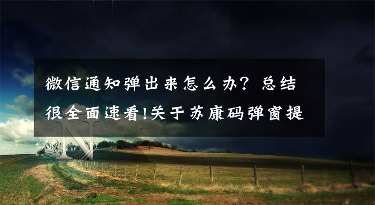 微信通知弹出来怎么办?总结很全面速看!关于苏康码弹窗提示和赋码有关事项的问答