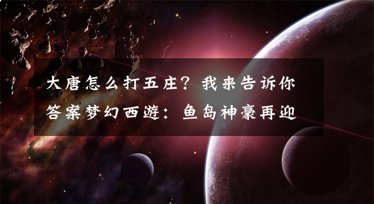 大唐怎么打五庄？我来告诉你答案梦幻西游：鱼岛神豪再迎史诗级更新，购入曲阜第一女魃墓项链空号