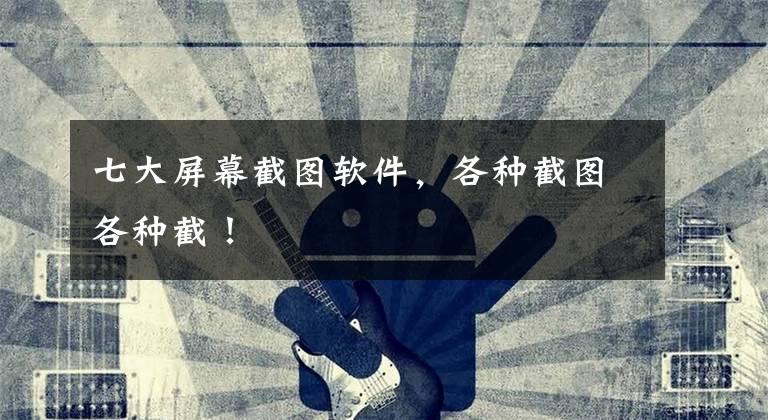 七大屏幕截图软件，各种截图各种截！