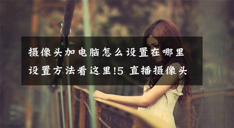 摄像头加电脑怎么设置在哪里设置方法看这里!5 直播摄像头与电脑的连接｜专业虚拟直播间搭建