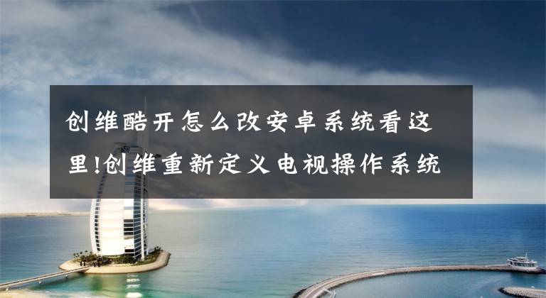 创维酷开怎么改安卓系统看这里!创维重新定义电视操作系统,专注用户视听体验