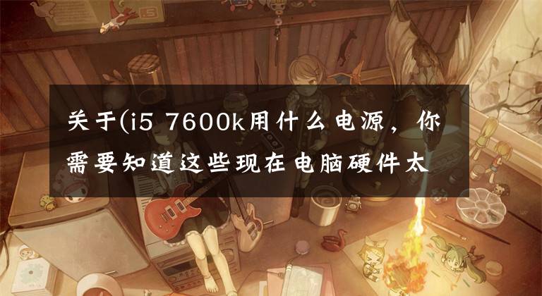 关于(i5 7600k用什么电源,你需要知道这些现在电脑硬件太贵,我选择这样装一台机