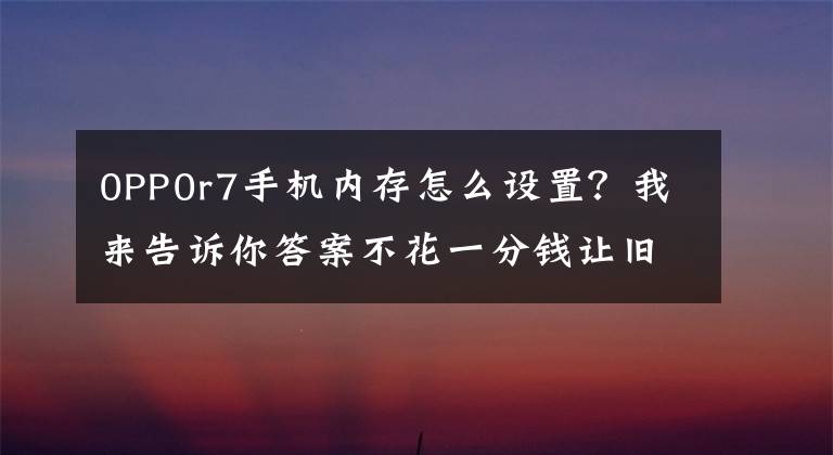 0PP0r7手机内存怎么设置?我来告诉你答案不花一分钱让旧手机再战两年!OPPO「内存拓展」功能了解一下