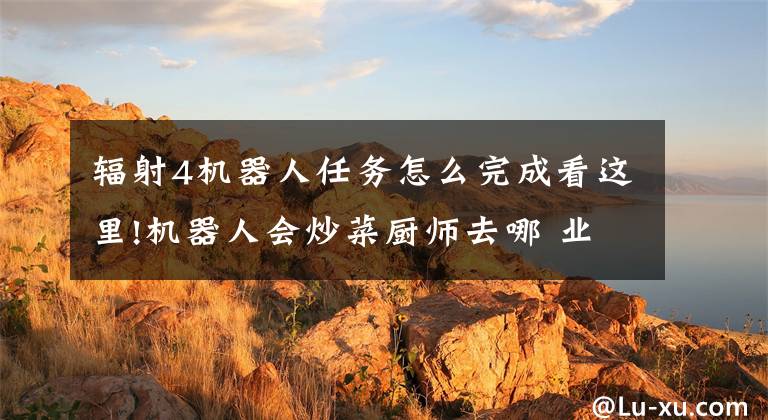 辐射4机器人任务怎么完成看这里!机器人会炒菜厨师去哪 业内人士：机器不会完全替代人工