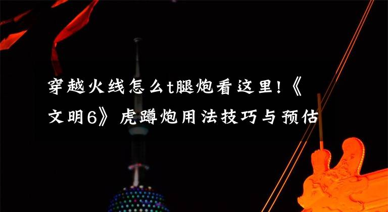 穿越火线怎么t腿炮看这里!《文明6》虎蹲炮用法技巧与预估 虎蹲炮怎么用