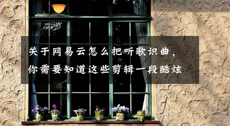 关于网易云怎么把听歌识曲,你需要知道这些剪辑一段酷炫视频别忘了这核心技巧