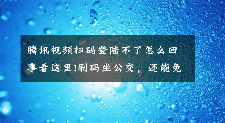 腾讯视频扫码登陆不了怎么回事看这里!刷码坐公交，还能免费获得腾讯视频VIP？快来看看……