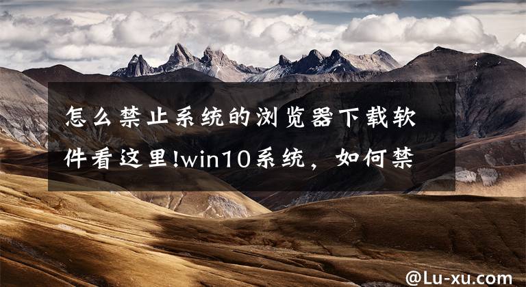 怎么禁止系统的浏览器下载软件看这里!win10系统，如何禁止莫名其妙安装软件？禁止安装软件操作步骤