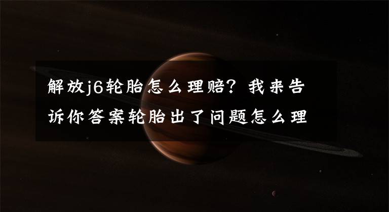 解放j6轮胎怎么理赔？我来告诉你答案轮胎出了问题怎么理赔？