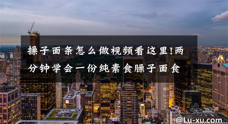 操子面条怎么做视频看这里!两分钟学会一份纯素食臊子面食谱