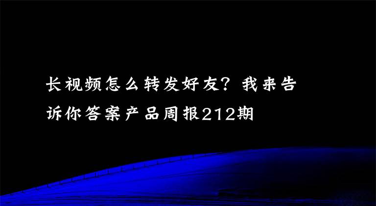 长视频怎么转发好友？我来告诉你答案产品周报212期