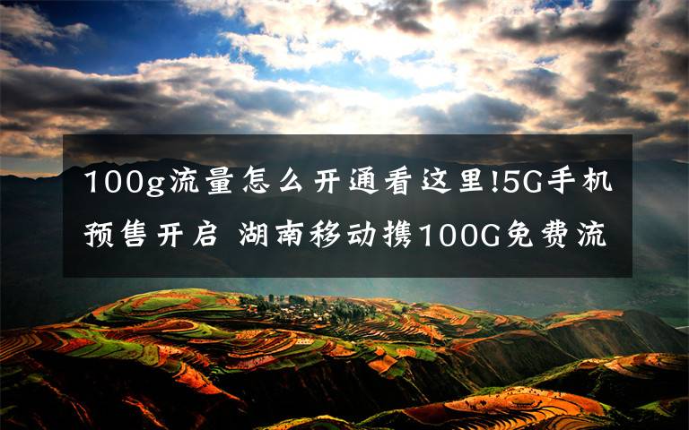 100g流量怎么开通看这里!5G手机预售开启 湖南移动携100G免费流量邀您尝鲜5G特权