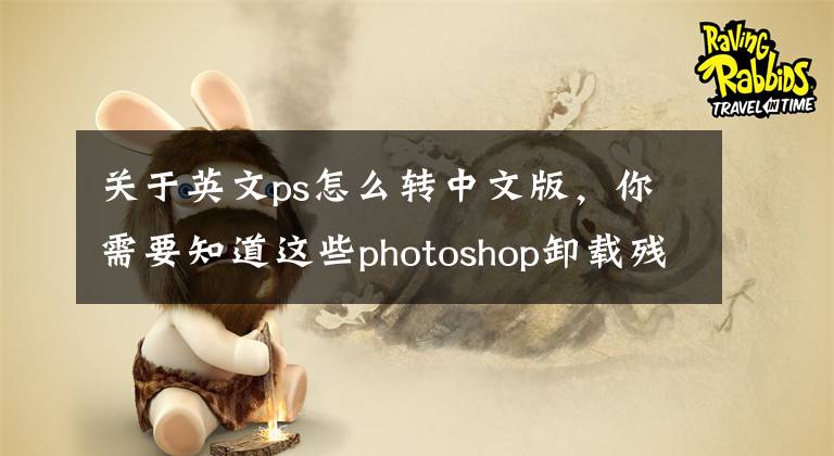 关于英文ps怎么转中文版,你需要知道这些photoshop卸载残留清理工具及安装软件